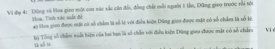 Ví đụ 4: Dũng và Hoa gieo một con xúc xắc cân đổi, đồng chất mỗi người 1 lần, Dũng gieo trước rồi tới 
Hoa. Tính xác suất đề 
a) Hoa gico được mặt có số chấm là số lẻ với điều kiện Dũng gieo được mặt có số chấm là số lẻ. 
b) Tổng số chẩm xuất hiện của hai bạn là số chẵn với điều kiện Dũng gieo được mặt có số châm Ví d 
là số lè.