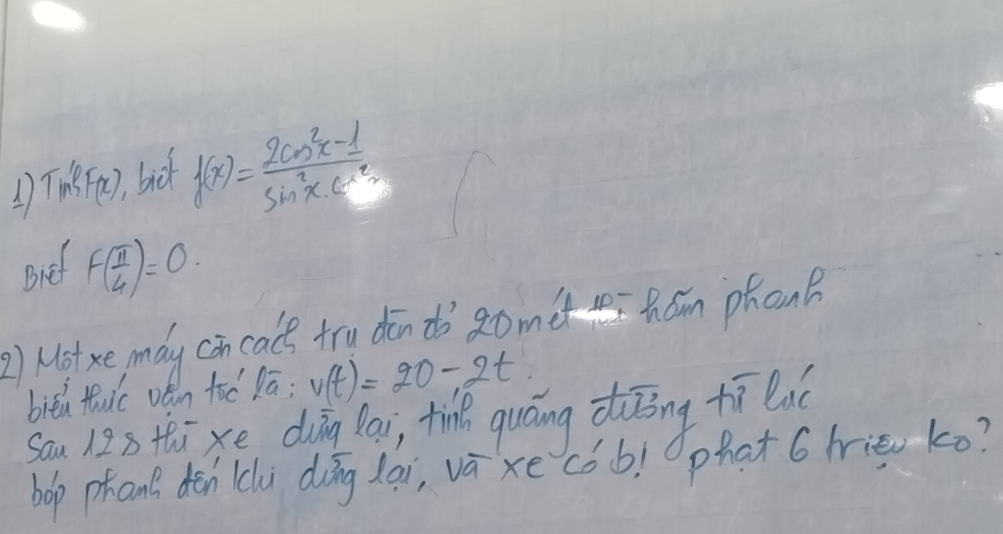 1 Tin3F(x) bick
f(x)= (2cos^2x-1)/sin^2x· 6^2x 
Bief f( π /4 )=0. 
2) Motxe mdy con cale try din do ǎomet homn phon 
biēú tuic vén toē Dā; v(t)=20-2t
sau 123 thixe duīng lai, ti quáng diōng tī eué 
bop phan? dēn (li dōng lai, vá xe cóo! phat 6 hie ko?