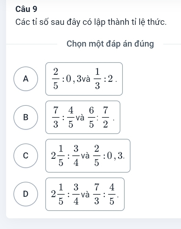 Các tỉ số sau đây có lập thành tỉ lệ thức.
Chọn một đáp án đúng
A  2/5 :0 3va a 1/3 :2. ^ 
□ 
B  7/3 : 4/5  và  6/5 : 7/2 .
C 2 1/5 : 3/4  và  2/5 :0,3.
D 2 1/5 : 3/4  và  7/3 : 4/5 .