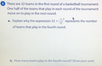 There are 32 teams in the first round of a basketball tournament. 
One half of the teams that play in each round of the tournament 
move on to play in the next round. 
a. Explain why the expression 32* ( 1/2 )^3 represents the number 
of teams that play in the fourth round. 
b. How many teams play in the fourth round? Show your work.