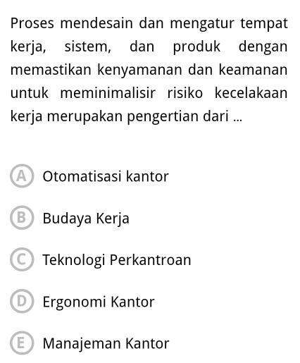 Proses mendesain dan mengatur tempat
kerja, sistem, dan produk dengan
memastikan kenyamanan dan keamanan
untuk meminimalisir risiko kecelakaan
kerja merupakan pengertian dari ...
A Otomatisasi kantor
B Budaya Kerja
Teknologi Perkantroan
D Ergonomi Kantor
E ) Manajeman Kantor