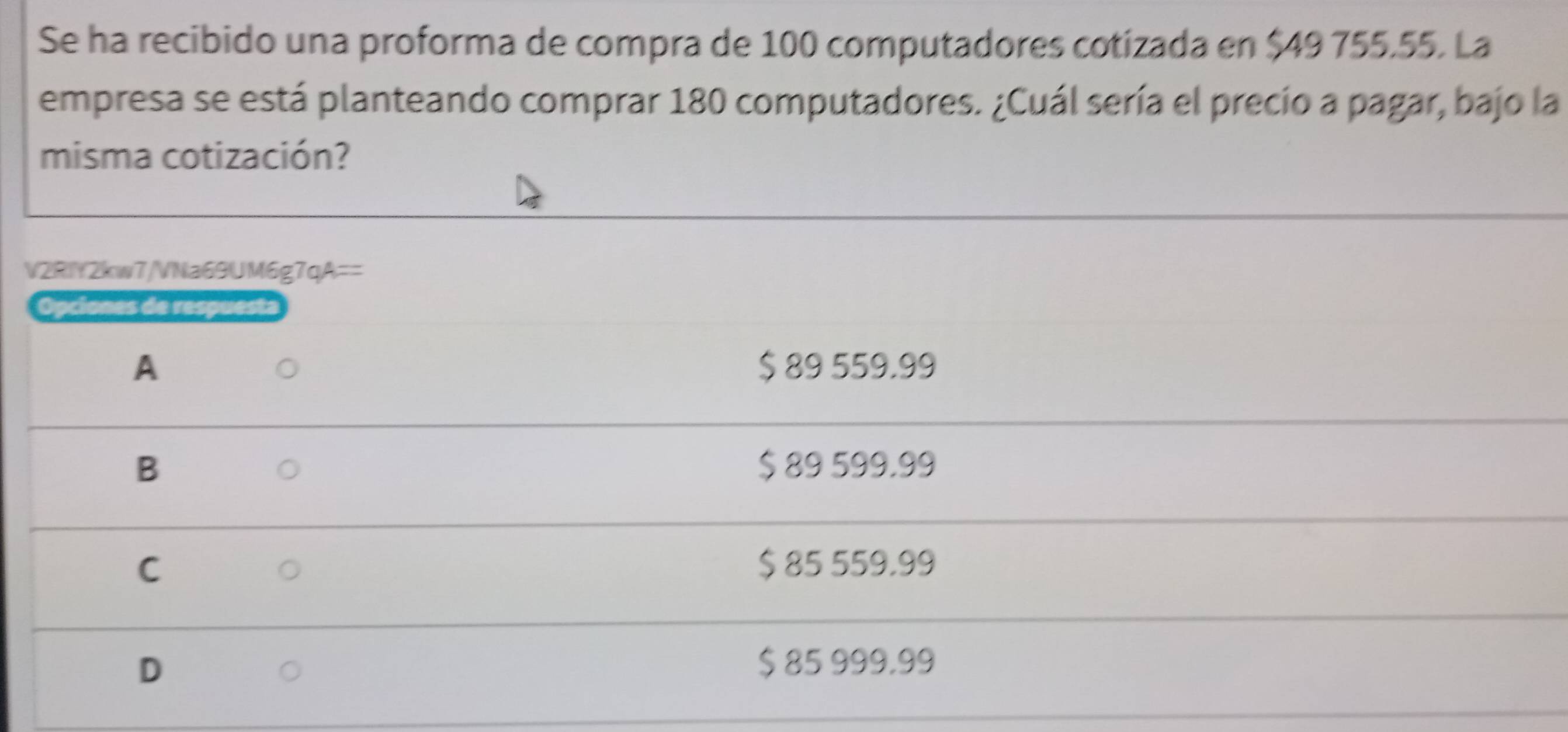 Se ha recibido una proforma de compra de 100 computadores cotizada en $49 755.55. La
empresa se está planteando comprar 180 computadores. ¿Cuál sería el precio a pagar, bajo la
misma cotización?
V2RIY2kw7/VNa69UM6g7qA==
Opciones de respuesta
A $ 89 559.99
B $ 89 599.99
C $ 85 559,99
D
$ 85 999,99