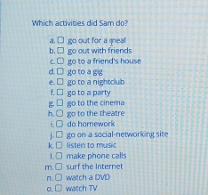 Which activities did Sam do? 
□ go out for a ineal 
3x go out with friends 
c. □ go to a friend's house 
d. □ go to a g g 
e. O go to a nightclub 
f. □ go to a party 
g. □ go to the cinema 
h,□ go to the theatre 
i. □ do homework 
j. □ go on a social-networking site 
k, □ listen to music 
I. □ make phone calls 
m. □ surf the Internet 
n. □ watch a DVD 
o. □ watch TV