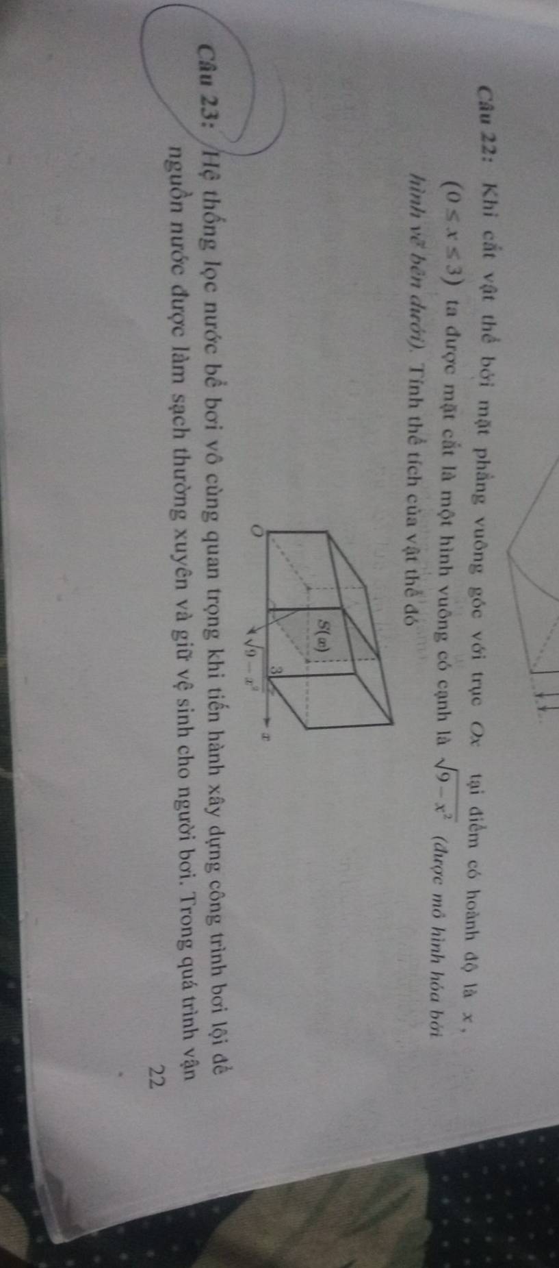 Khi cắt vật thể bởi mặt phẳng vuông góc với trục Ox tại điểm có hoành độ là x,
(0≤ x≤ 3) ta được mặt cắt là một hình vuông có cạnh là sqrt(9-x^2) (được mô hình hóa bởi
hình vẽ bên dưới). Tính thể tích của vật thể đó
Câu 23: Hệ thống lọc nước bể bơi vô cùng quan trọng khi tiến hành xây dựng công trình bơi lội đề
nguồn nước được làm sạch thường xuyên và giữ vệ sinh cho người bơi. Trong quá trình vận
22