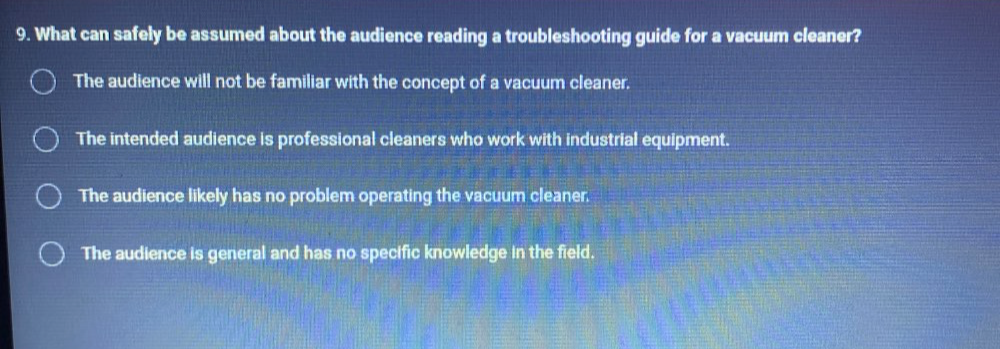 What can safely be assumed about the audience reading a troubleshooting guide for a vacuum cleaner?
The audience will not be familiar with the concept of a vacuum cleaner.
The intended audience is professional cleaners who work with industrial equipment.
The audience likely has no problem operating the vacuum cleaner.
The audience is general and has no specific knowledge in the field.