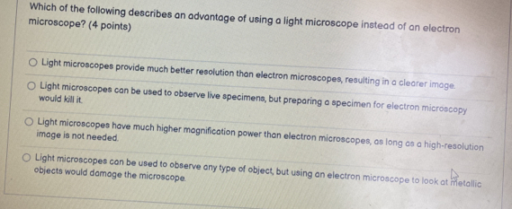 Which of the following describes an advantage of using a light microscope instead of an electron
microscope? (4 points)
Light microscopes provide much better resolution than electron microscopes, resulting in a clearer image.
Light microscopes can be used to observe live specimens, but preparing a specimen for electron microscopy
would kill it.
Light microscopes have much higher magnification power than electron microscopes, as long as a high-resolution
image is not needed.
Light microscopes can be used to observe any type of object, but using an electron microscope to look at metallic
objects would damage the microscope.