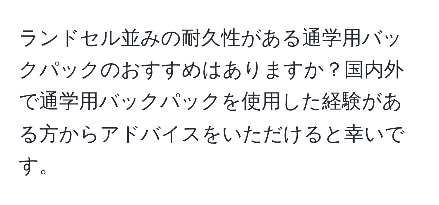 ランドセル並みの耐久性がある通学用バックパックのおすすめはありますか？国内外で通学用バックパックを使用した経験がある方からアドバイスをいただけると幸いです。