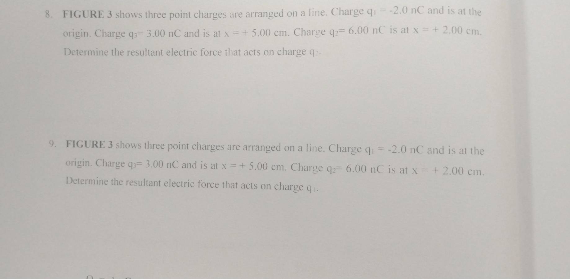 FIGURE 3 shows three point charges are arranged on a line. Charge q_1=-2.0nC and is at the 
origin. Charge q_3=3.00nC and is at x=+5.00cm. Charge q_2=6.00nC is at x=+2.00cm. 
Determine the resultant electric force that acts on charge q. 
9. FIGURE 3 shows three point charges are arranged on a line. Charge q_1=-2.0nC and is at the 
origin. Charge q_3=3.00nC and is at x=+5.00cm. Charge q_2=6.00nC is at x=+2.00cm. 
Determine the resultant electric force that acts on charge q.