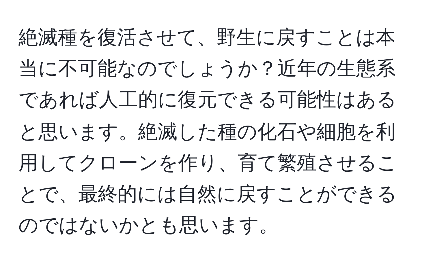 絶滅種を復活させて、野生に戻すことは本当に不可能なのでしょうか？近年の生態系であれば人工的に復元できる可能性はあると思います。絶滅した種の化石や細胞を利用してクローンを作り、育て繁殖させることで、最終的には自然に戻すことができるのではないかとも思います。