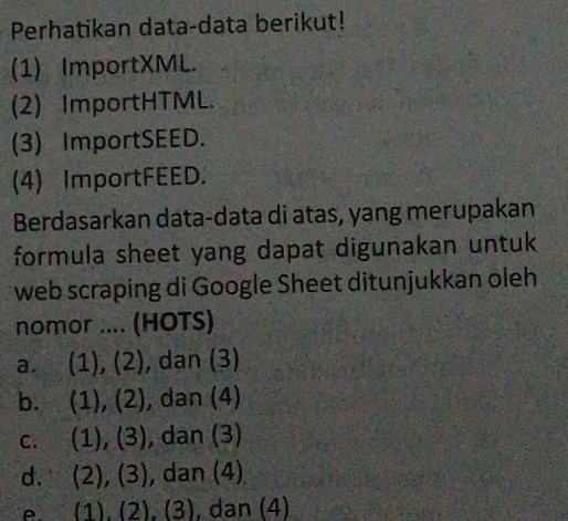 Perhatikan data-data berikut!
(1) ImportXML.
(2) ImportHTML.
(3) ImportSEED.
(4) ImportFEED.
Berdasarkan data-data di atas, yang merupakan
formula sheet yang dapat digunakan untuk
web scraping di Google Sheet ditunjukkan oleh
nomor .... (HOTS)
a. (1), (2), dan (3)
b. (1), (2), dan (4)
c. (1), (3), , dan (3)
d. (2), (3), , dan (4)
e. (1), (2), (3), dan (4)