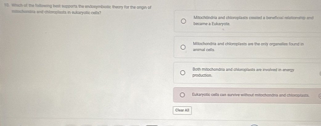 Which of the following best supports the endosymbiotic theory for the origin of
mitachomira and chloroplasts in eukaryotic cells?
Mitochöndria and chloroplasts created a beneficial relationship and
became a Eukaryote.
Mitochondria and chloroplasts are the only organelles found in
animal cells.
Both mitochondria and chloroplasts are involved in energy
production.
Eukaryotic cells can survive without mitochondna and chloroplasts.
Clear All