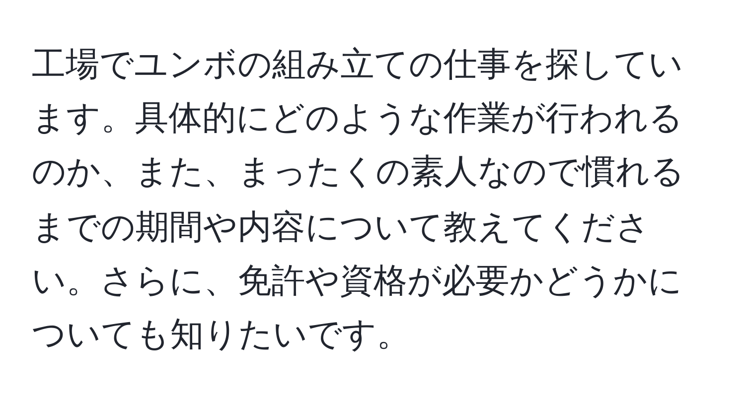 工場でユンボの組み立ての仕事を探しています。具体的にどのような作業が行われるのか、また、まったくの素人なので慣れるまでの期間や内容について教えてください。さらに、免許や資格が必要かどうかについても知りたいです。