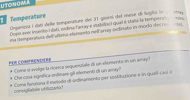 UTONOMA 
Temperature 
Organizza i dati delle temperature dei 31 giorni del mese di luglio in th array. 
Dopo aver inserito i dati, ordina l’array e stabilisci qual è stata la temperatore mini. 
ma (temperatura dell’ultimo elemento nell’array ordinato in modo decrescente). 
PER COMPRENDERE 
Come si svolge la ricerca sequenziale di un elemento in un array? 
Che cosa significa ordinare gli elementi di un array? 
Come funziona il metodo di ordinamento per sostituzione e in quali casi è 
consigliabile utilizzarlo?