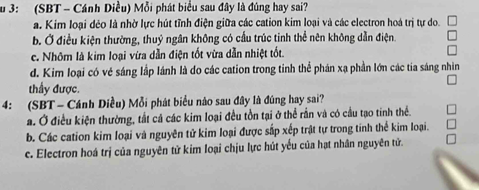 3: (SBT - Cánh Diều) Mỗi phát biểu sau đây là đúng hay sai?
a. Kim loại dẻo là nhờ lực hút tĩnh điện giữa các cation kim loại và các electron hoá trị tự do.
b. Ở điều kiện thường, thuỷ ngân không có cấu trúc tinh thể nên không dẫn điện.
c. Nhôm là kim loại vừa dẫn điện tốt vừa dẫn nhiệt tốt.
d. Kim loại có vẻ sáng lấp lánh là do các cation trong tinh thể phản xạ phần lớn các tia sáng nhìn
thầy được.
4: (SBT - Cánh Diều) Mỗi phát biểu nào sau đây là đúng hay sai?
a. Ở điều kiện thường, tất cả các kim loại đều tồn tại ở thể rấn và có cầu tạo tinh thể.
b. Các cation kim loại và nguyên tử kim loại được sắp xếp trật tự trong tinh thể kim loại.
c. Electron hoá trị của nguyên tử kim loại chịu lực hút yếu của hạt nhân nguyên tử.