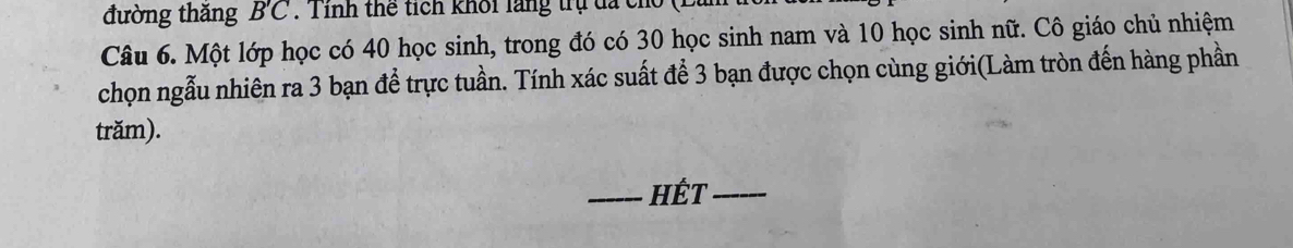 đường thăng B'C. Tinh thể tích khối lãng trụ đã ch 
Câu 6. Một lớp học có 40 học sinh, trong đó có 30 học sinh nam và 10 học sinh nữ. Cô giáo chủ nhiệm 
chọn ngẫu nhiên ra 3 bạn để trực tuần. Tính xác suất để 3 bạn được chọn cùng giới(Làm tròn đến hàng phần 
trăm). 
_HÉT_