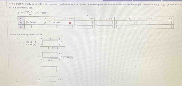 Use a graphing utility to complete the table and graph the functions in the same viewing window. Use both the table and the graph as evidence that y_1=y_2. (Round your an
to four decimal places.
y_1= (csc (x)-1)/1-sin (x) ,y_2=csc (x)
Verify the identity algebraically
y_1= (csc (x)-1)/1-sin (x) = ((□ )-1)/1-sin (x) 
=( □ /sin (x) )·  1/1-sin (x) 
= 1/□  
=□ =y_2