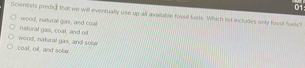 TMET
01:
Scientists predic that we will eventually use up all available fossil fuels. Which list includes only fossil fuels?
wood, natural gas, and coal
natural gas, coal, and oil
wood, natural gas, and solar
coal, oil, and solar
