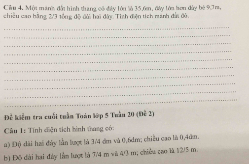 Một mảnh đất hình thang có đáy lớn là 35, 6m, đáy lớn hơn đáy bé 9, 7m, 
chiều cao bằng 2/3 tổng độ dài hai đáy. Tính diện tích mảnh đất đó. 
_ 
_ 
_ 
_ 
_ 
_ 
_ 
_ 
_ 
_ 
Đề kiểm tra cuối tuần Toán lớp 5 Tuần 20 (Đề 2) 
Câu 1: Tính diện tích hình thang có: 
a) Độ dài hai đáy lần lượt là 3/4 dm và 0,6dm; chiều cao là 0,4dm. 
b) Độ dài hai đáy lần lượt là 7/4 m và 4/3 m; chiều cao là 12/5 m.