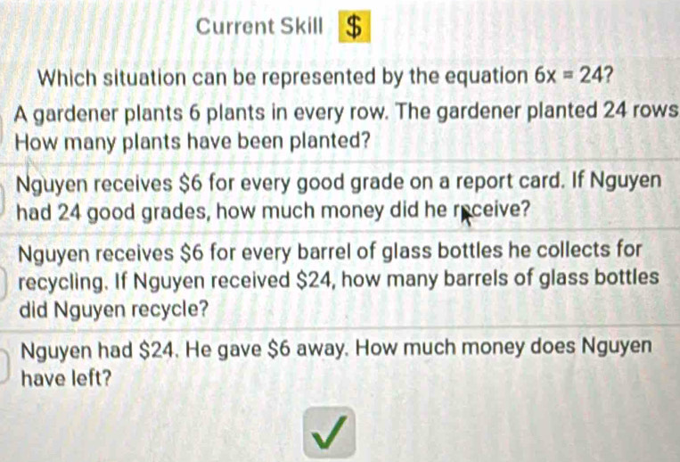 Current Skill $
Which situation can be represented by the equation 6x=24 ?
A gardener plants 6 plants in every row. The gardener planted 24 rows
How many plants have been planted?
Nguyen receives $6 for every good grade on a report card. If Nguyen
had 24 good grades, how much money did he receive?
Nguyen receives $6 for every barrel of glass bottles he collects for
recycling. If Nguyen received $24, how many barrels of glass bottles
did Nguyen recycle?
Nguyen had $24. He gave $6 away. How much money does Nguyen
have left?