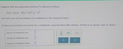 Suppose that the polynomial function f is defined as follows
f(x)=6x(x-8)(x+11)^2(x+7)^3
List each zero of faccording to its multiplicity in the categories below. 
If there is more than one answer for a multiplicity, separate them with commas. If there is no answer, click on "None." 
Zero(s) of multiplicity one: l  □ /□   □,□, . 
Zero(s) of multiplicity two: 
× 5
Zero(s) of multiplicity three