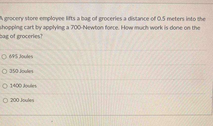 A grocery store employee lifts a bag of groceries a distance of 0.5 meters into the
shopping cart by applying a 700-Newton force. How much work is done on the
bag of groceries?
695 Joules
350 Joules
1400 Joules
200 Joules