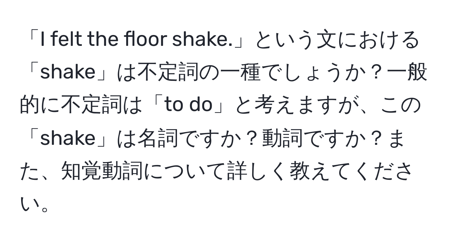 「I felt the floor shake.」という文における「shake」は不定詞の一種でしょうか？一般的に不定詞は「to do」と考えますが、この「shake」は名詞ですか？動詞ですか？また、知覚動詞について詳しく教えてください。