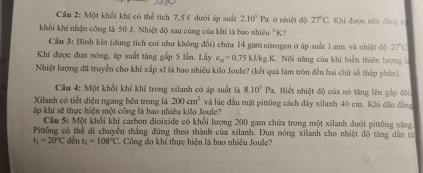 Một khối khí có thể tích 7,5 l dưới áp suất 2.10^5Pa ở nhiệt độ 27°C.Khí được nén đăng áp 
khối khí nhận công là 50 J. Nhiệt độ sau cùng của khí là bao nhiêu^0K ? 
Câu 3: Bình kín (dung tích coi như không đổi) chứa 14 gam nitrogen ở áp suất 1 atm và nhiệt độ 27°C
Khí được đun nóng, áp suất tăng gấp 5 lần. Lấy c_N=0,75kJ/kg.K Nội năng của khí biến thiên lượng là 
i 
Nhiệt lượng đã truyền cho khí xấp xĩ là bao nhiêu kilo Joule? (kết quả làm tròn đến hai chữ số thập phân). 
thy Câu 4: Một khối khí khí trong xilanh có áp suất là 8.10^5Pa. 1. Biết nhiệt độ của nó tăng lên gấp đôi. 
Xilanh có tiết diện ngang bên trong là 200cm^2 và lúc đầu mặt pittông cách đáy xilanh 40 cm. Khi dãn đẳng 
a áp khí sẽ thực hiện một công là bao nhiêu kilo Joule? 
Câu 5: Một khối khí carbon dioixide có khối lượng 200 gam chứa trong một xilanh dưới pittông nặng. 
Pittông có thể di chuyển thẳng đứng theo thành của xilanh. Đun nóng xilanh cho nhiệt độ tăng dần từ
t_1=20°C đến t_2=108°C. Công do khí thực hiện là bao nhiêu Joule?