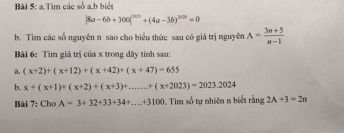 Tìm các số a,b biết
|8a-6b+300|^2023+(4a-3b)^2020=0
b. Tìm các số nguyên n sao cho biểu thức sau có giá trị nguyên A= (3n+5)/n-1 
Bài 6: Tìm giá trị của x trong dãy tính sau: 
a. (x+2)+(x+12)+(x+42)+(x+47)=655
b. x+(x+1)+(x+2)+(x+3)+......+(x+2023)=2023.2024
Bài 7: Cho A=3+32+33+34+...+3100. Tìm số tự nhiên n biết rằng 2A+3=2n