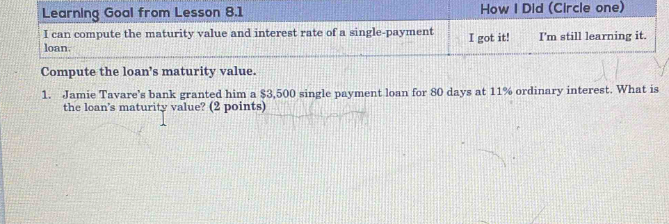 Learning Goal from Lesson 8.1 How I Did (Circle one) 
I can compute the maturity value and interest rate of a single-payment I got it! I'm still learning it. 
loan. 
Compute the loan’s maturity value. 
1. Jamie Tavare’s bank granted him a $3,500 single payment loan for 80 days at 11% ordinary interest. What is 
the loan's maturity value? (2 points)