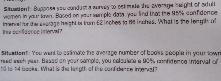 Situation1: Suppose you conduct a survey to estimate the average height of adult 
women in your town. Based on your sample data, you find that the 95% confidence 
interval for the average height is from 62 inches to 66 inches. What is the length of 
this confidence interval? 
Situation1: You want to estimate the average number of books people in your town 
read each year. Based on your sample, you calculate a 90% confidence interval of
10 to 14 books. What is the length of the confidence interval?