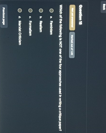 Back
Question 15
Not yet anowered Marked out of 1.00
Which of the following is NOT one of the four approaches used in writing a critique paper?
a. Feminism
b. Realism
c. Formalism
d. Marxist Criticism
Previous page