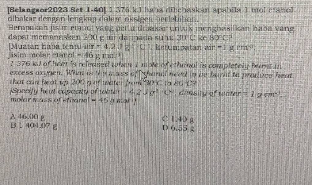 [Selangaor2023 Set 1-40] 1 376 kJ haba dibebaskan apabila 1 mol etanol
dibakar dengan lengkap dalam oksigen berlebihan.
Berapakah jisim etanol yang perlu dibakar untuk menghasilkan haba yang
dapat memanaskan 200 g air daripada suhu 30°C ke 80°C
[Muatan haba tentu . air=4.2Jg^(-1^circ)C^(-1) , ketumpatan air =1gcm^(-3), 
jisim molar etanol =46g mol ']
1 376 kJ of heat is released when 1 mole of ethanol is completely burnt in
excess oxygen. What is the mass of thanol need to be burnt to produce heat
that can heat up 200 g of water from 30°C to 80°C 2
[Specify heat capacity of water =4.2Jg^(-1)C^(-1) , density of water =1gcm^(-3), 
molar mass of ethanol =46gmol^(-1)/
A 46.00 g
C 1.40 g
B 1 404.07 g
D 6.55 g