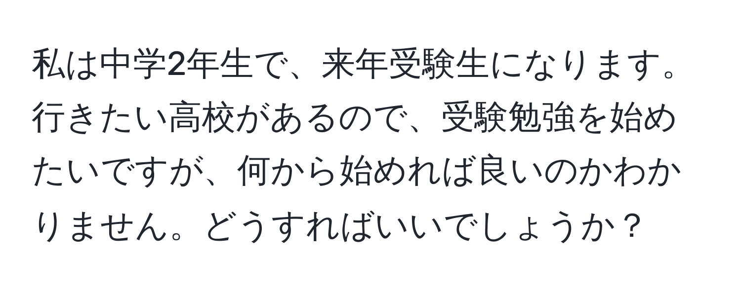 私は中学2年生で、来年受験生になります。行きたい高校があるので、受験勉強を始めたいですが、何から始めれば良いのかわかりません。どうすればいいでしょうか？