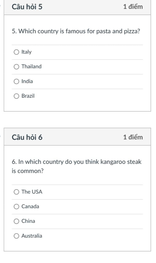 Câu hỏi 5 1 điểm
5. Which country is famous for pasta and pizza?
Italy
Thailand
India
Brazil
Câu hỏi 6 1 điểm
6. In which country do you think kangaroo steak
is common?
The USA
Canada
China
Australia