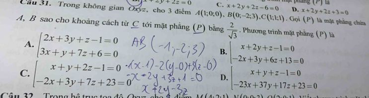 ật pháng (P ) l
+2y+2z=0 C. x+2y+2z-6=0 D. x+2y+2z+3=0
Cầu 31. Trong không gian Oxyz, cho 3 diểm A(1;0;0), B(0;-2;3), C(1;1;1). Gọi (P) là mặt phẳng chứa
A, B sao cho khoảng cách từ C tới mặt phẳng (P) bằng  2/sqrt(3) . Phương trình mặt phẳng (P) là
A. beginarrayl 2x+3y+z-1=0 3x+y+7z+6=0endarray. beginarrayl x+2y+z-1=0 -2x+3y+6z+13=0endarray.
B.
C. beginarrayl x+y+2z-1=0 -2x+3y+7z+23=0endarray. beginarrayl x+y+z-1=0 -23x+37y+17z+23=0endarray.
D.
Câu 32 Trong h