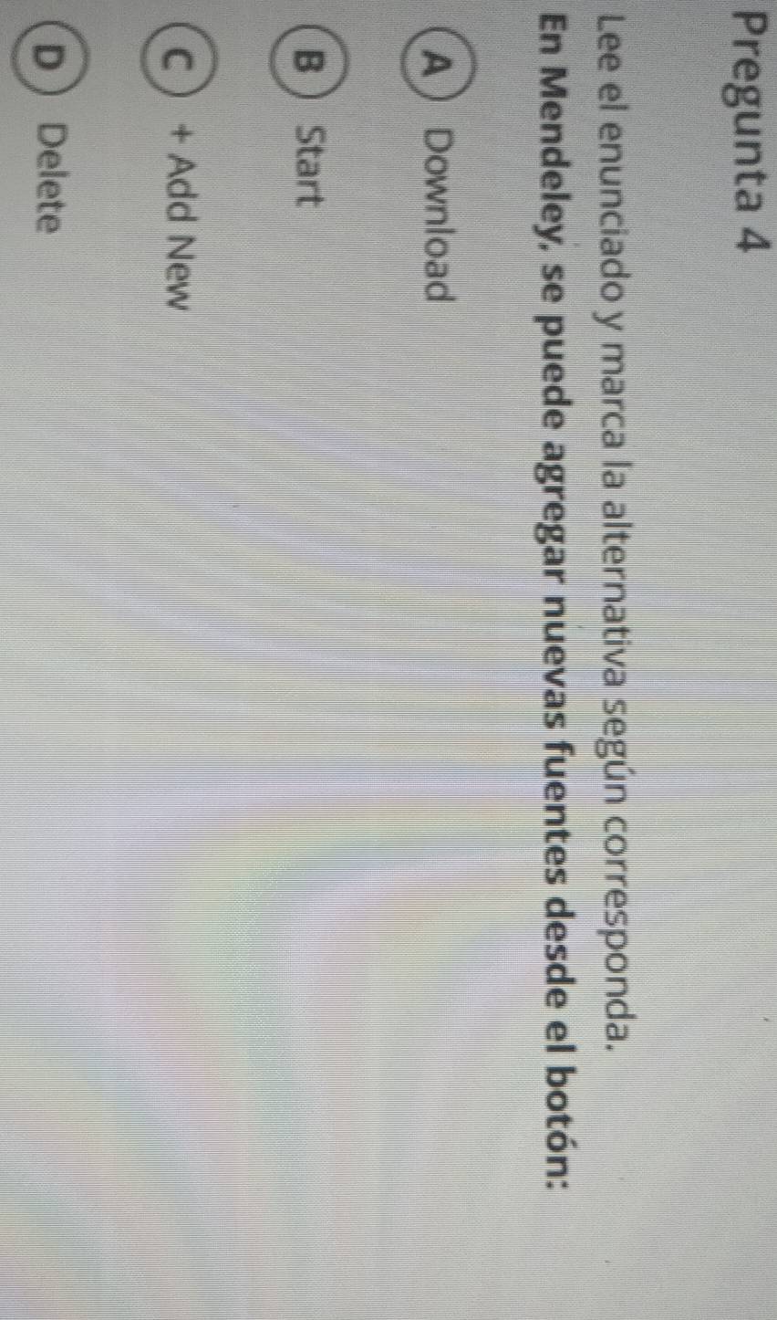 Pregunta 4
Lee el enunciado y marca la alternativa según corresponda.
En Mendeley, se puede agregar nuevas fuentes desde el botón:
ADownload
B  Start
C + Add New
DDelete