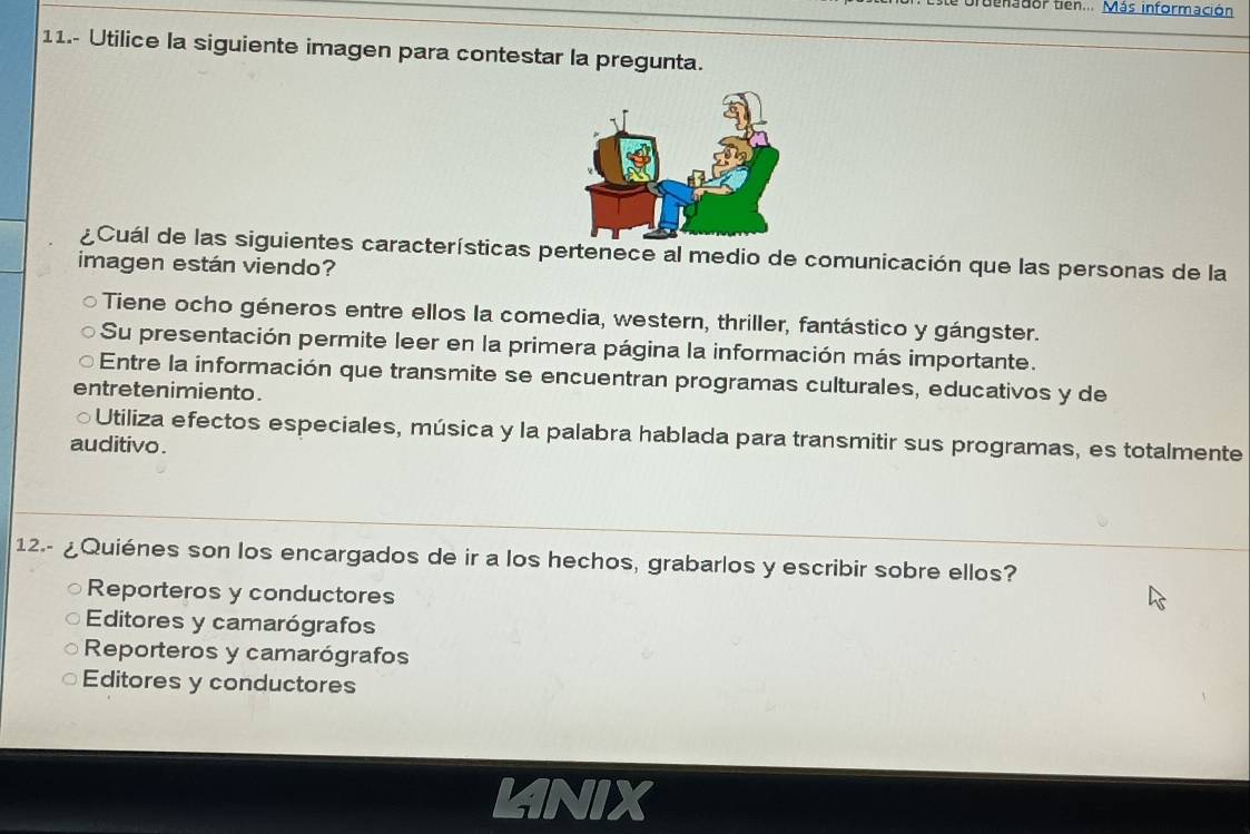 te bruenador tien... Más información
11.- Utilice la siguiente imagen para contestar la pregunta.
¿Cuál de las siguientes características pertenece al medio de comunicación que las personas de la
imagen están viendo?
Tiene ocho géneros entre ellos la comedia, western, thriller, fantástico y gángster.
Su presentación permite leer en la primera página la información más importante.
Entre la información que transmite se encuentran programas culturales, educativos y de
entretenimiento .
○Utiliza efectos especiales, música y la palabra hablada para transmitir sus programas, es totalmente
auditivo .
12.- ¿Quiénes son los encargados de ir a los hechos, grabarlos y escribir sobre ellos?
Reporteros y conductores
Editores y camarógrafos
Reporteros y camarógrafos
Editores y conductores
LNIX