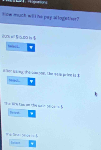 RTL01: Proportions 
How much will he pay altogether?
20% of $15.00 is $
Select_ ' 
After using the coupon, the sale price is $
Select_ 
The 10% tax on the sale price is $
Select 4
The final price is $
Select....