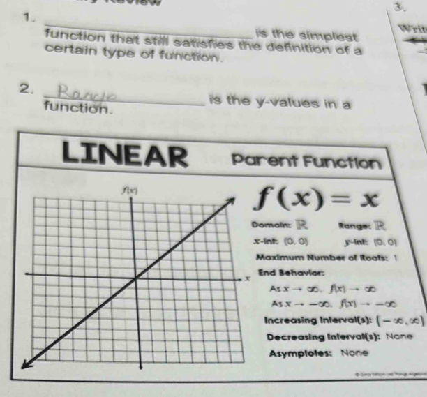 Writ
is the simplest
function that still satisfies the definition of a
certain type of function.
_
2.
is the y-values in a
function.
LINEAR Parent Function
f(x)=x
main: R Range:
int: (0,0) y-int: (0,0)
aximum Number of Roots:
nd Behavlor:
5 xto ∈fty ,f(x)to ∈fty
As xto -∈fty .f(x)to -∈fty
Increasing Interval(s): (-∈fty ,∈fty )
Decreasing Interval(s): None
Asymptotes: None