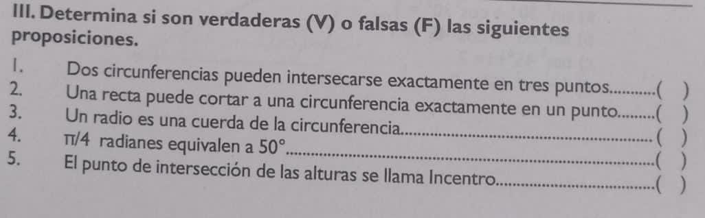 Determina si son verdaderas (V) o falsas (F) las siguientes 
proposiciones. 
1. Dos circunferencias pueden intersecarse exactamente en tres puntos.  ) 
2. Una recta puede cortar a una circunferencia exactamente en un punto._ 
3. Un radio es una cuerda de la circunferencia 
 
4. π/4 radianes equivalen a 50° __( ) 
5. El punto de intersección de las alturas se llama Incentro _.( )