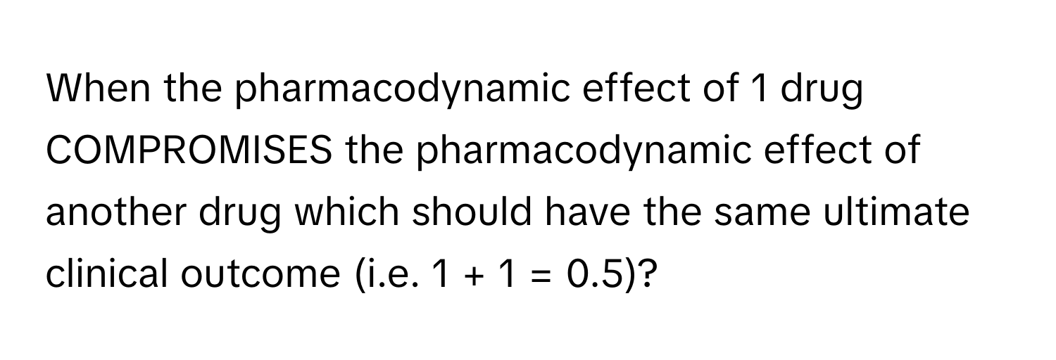 When the pharmacodynamic effect of 1 drug COMPROMISES the pharmacodynamic effect of another drug which should have the same ultimate clinical outcome (i.e. 1 + 1 = 0.5)?