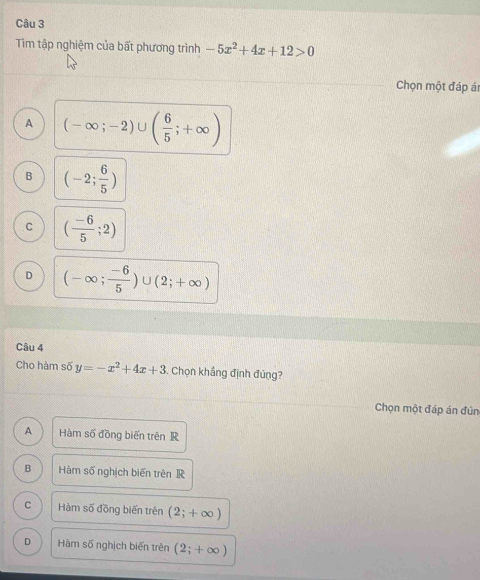 Tìm tập nghiệm của bất phương trình -5x^2+4x+12>0
Chọn một đáp ár
A (-∈fty ;-2)∪ ( 6/5 ;+∈fty )
B (-2; 6/5 )
C ( (-6)/5 ;2)
D (-∈fty ; (-6)/5 )∪ (2;+∈fty )
Câu 4
Cho hàm số y=-x^2+4x+3 Chọn khẳng định đúng?
Chọn một đáp án đún
A Hàm số đồng biến trên R
B Hàm số nghịch biến trên R
C Hàm số đồng biến trên (2;+∈fty )
D Hàm n2 ố nghịch biến trên (2;+∈fty )