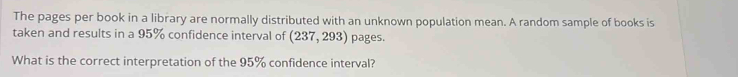 The pages per book in a library are normally distributed with an unknown population mean. A random sample of books is 
taken and results in a 95% confidence interval of (237,293) pages. 
What is the correct interpretation of the 95% confidence interval?