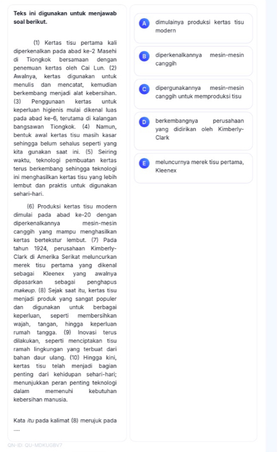 Teks ini digunakan untuk menjawab
soal berikut. dimulainya produksi kertas tisu
A
modern
(1) Kertas tisu pertama kali
diperkenalkan pada abad ke-2 Masehi diperkenalkannya mesin-mesin
B
di Tionqkok bersamaan dengan
penemuan kertas oleh Cai Lun. (2) canggih
Awalnya, kertas diqunakan untuk
menulis dan mencatat, kemudian dipergunakannya mesin-mesin
berkembang menjadi alat kebersihan. canggih untuk memproduksi tisu
(3) Penggunaan kertas untuk
keperluan higienis mulai dikenal luas
pada abad ke-6, terutama di kalangan D berkembangnya perusahaan
bangsawan Tiongkok. (4) Namun, yang didirikan oleh Kimberly-
bentuk awal kertas tisu masih kasar Clark
sehingga belum sehalus seperti yang
kita gunakan saat ini. (5) Seiring
waktu, teknologi pembuatan kertas E meluncurnya merek tisu pertama,
terus berkembang sehingga teknologi Kleenex
ini menghasilkan kertas tisu yang lebih
lembut dan praktis untuk digunakan
sehari-hari.
(6) Produksi kertas tisu modern
dimulai pada abad ke-20 dengan
diperkenalkannya mesin-mesin
canggih yang mampu menghasilkan
kertas bertekstur lembut. (7) Pada
tahun 1924, perusahaan Kimberly-
Clark di Amerika Serikat meluncurkan
merek tisu pertama yang dikenal
sebagai Kleenex yang awalnya
dipasarkan sebagai penghapus
makeup. (8) Sejak saat itu, kertas tisu
menjadi produk yang sangat populer
dan digunakan untuk berbagai
keperluan, seperti membersihkan
wajah, tangan, hingga keperluan
rumah tangga. (9) Inovasi terus
dilakukan, seperti menciptakan tisu
ramah lingkungan yang terbuat dari
bahan daur ulang. (10) Hingga kini,
kertas tisu telah menjadi bagian
penting dari kehidupan sehari-hari;
menunjukkan peran penting teknologi
dalam memenuhi kebutuhan
kebersihan manusia.
Kata itu pada kalimat (8) merujuk pada
QN-ID: QU-MDKUGBV?