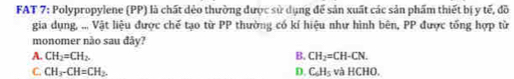 FAT 7: Polypropylene (PP) là chất dẻo thường được sử dụng để sản xuất các sản phẩm thiết bị y tế, đồ
gia dụng, ... Vật liệu được chế tạo từ PP thường có kí hiệu như hình bên, PP được tổng hợp từ
monomer nào sau đây?
A. CH_2=CH_2. B. CH_2=CH-CN.
C. CH_3-CH=CH_2. D. C_6H_5 overline circ  à HCHO.