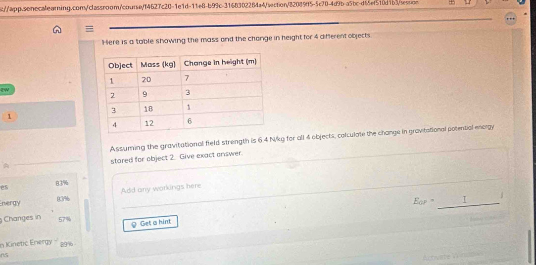 s://app.senecalearning.com/classroom/course/f4627c20-1e1d-11e8-b99c-3168302284a4/section/82089ff5-5c70-4d9b-a5bc-d65ef510d1b3/session 1 

Here is a table showing the mass and the change in height for 4 different objects. 
ew 
1 
Assuming the gravitational field strength is 6.4 N/kg for all 4 objects, calculate the change in gravitational potential energy 
stored for object 2. Give exact answer. 
A 
es 83%
nergy 83% Add any workings here
E_GP=_ 
Changes in 57%
@ Get a hint 
n Kinetic Energy - 89%
ns 
Activete Vrned