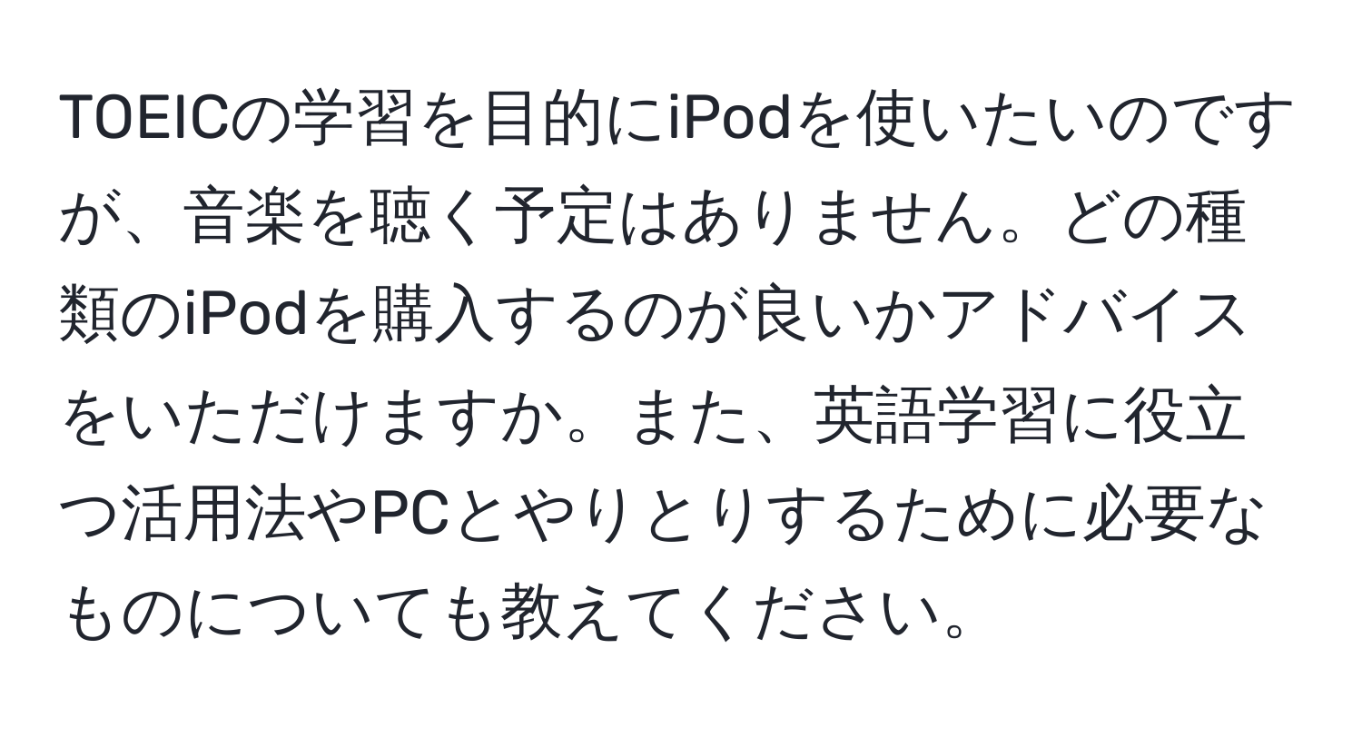 TOEICの学習を目的にiPodを使いたいのですが、音楽を聴く予定はありません。どの種類のiPodを購入するのが良いかアドバイスをいただけますか。また、英語学習に役立つ活用法やPCとやりとりするために必要なものについても教えてください。