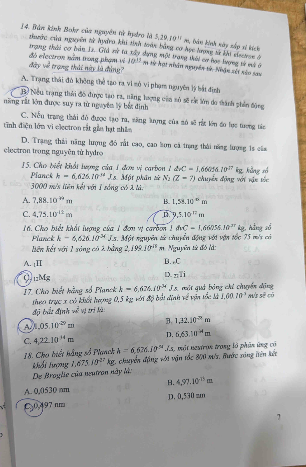 Bán kính Bohr của nguyên tử hydro là 5,29.10^(11)m , bán kinh này xấp xỉ kích
thước của nguyên tử hydro khi tính toán bằng cơ học lượng tứ khi electron ở
trạng thái cơ bản 1s. Giả sử ta xây dựng một trạng thái cơ học lượng tứ mà ở
đó electron nằm trong phạm vi 10^(-15)m : từ hạt nhân nguyên tử. Nhận xét nào sau
đây về trạng thái này là đúng?
A. Trạng thái đó không thể tạo ra vì nó vi phạm nguyên lý bất định
B  Nếu trạng thái đó được tạo ra, năng lượng của nó sẽ rất lớn do thành phần động
năng rất lớn được suy ra từ nguyên lý bất định
C. Nếu trạng thái đó được tạo ra, năng lượng của nó sẽ rất lớn do lực tương tác
tĩnh điện lớn vì electron rất gần hạt nhân
D. Trạng thái năng lượng đó rất cao, cao hơn cả trạng thái năng lượng 1s của
electron trong nguyên tử hydro
15. Cho biết khối lượng của 1 đơn vị carbon 1 dvC=1,66056.10^(-27)kg, 3, hằng số
Planck h=6,626.10^(-34)J.s. Một phân tử N_2(Z=7) chuyển động với vận tốc
3000 m/s liên kết với 1 sóng có λ là:
A. 7,88.10^(-39)m B. 1,58.10^(-38)m
C. 4,75.10^(-12)m D. 9,5.10^(-12)m
16. Cho biết khối lượng của 1 đơn vị carbon 1vector avC=1,66056.10^(-27) kg, hằng số
Planck h=6,626.10^(-34)J.s J.s. Một nguyên tử chuyển động với vận tốc 75 m/s có
liên kết với 1 sóng có λ bằng 2,199.10^(-10)m. Nguyên tử đó là:
A. 1H B. 6C
Q 12Mg
D. _22Ti
17. Cho biết hằng số Planck h=6,626.10^(-34)J.s, s, một quả bóng chỉ chuyển động
theo trục x có khối lượng 0,5 kg với độ bất định vhat e vận tốc là 1,00.10^(-5) m/s sẽ có
độ bất định vhat e vị trí là:
A 1,05.10^(-29)m
B. 1,32.10^(-28)m
D. 6,63.10^(-34)m
C. 4,22.10^(-34)m
18. Cho biết hằng số Planck h=6,626.10^(-34)J.s 1, một neutron trong lò phản ứng có
khối lượng 1,675.10^(-27)kg t, chuyển động với vận tốc 800 m/s. Bước sóng liên kết
De Broglie của neutron này là:
B. 4,97.10^(-13)m
A. 0,0530 nm
D. 0,530 nm
C.0,497 nm
7