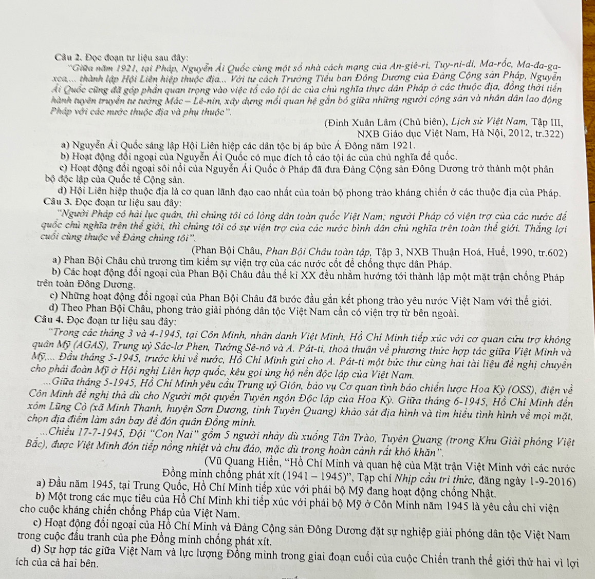 Đọc đoạn tư liệu sau đây:
*Giữa năm 1921, tại Pháp, Nguyễn Ái Quốc cùng một số nhà cách mạng của An-giê-ri, Tuy-ni-di, Ma-rốc, Ma-đa-ga-
x ca.... thành lập Hội Liên hiệp thuộc địa... Với tư cách Trường Tiểu ban Đồng Dương của Đảng Cộng sản Pháp, Nguyễn
Ái Quốc cũng đã góp phần quan trọng vào việc tổ cáo tội ác của chủ nghĩa thực dân Pháp ở các thuộc địa, đồng thời tiến
thành tuyên truyền tư tưởng Mác − Lê-nin, xây dựng mồi quan hệ gắn bổ giữa những người cộng sản và nhân dân lao động
Pháp với các nước thuộc địa và phụ thuộc''.
(Đinh Xuân Lâm (Chủ biên), Lịch sử Việt Nam, Tập III,
NXB Giáo dục Việt Nam, Hà Nội, 2012, tr.322)
a) Nguyễn Ái Quốc sáng lập Hội Liên hiệp các dân tộc bị áp bức Á Đông năm 1921.
b) Hoạt động đối ngoại của Nguyễn Ái Quốc có mục đích tổ cáo tội ác của chủ nghĩa đế quốc.
c) Hoạt động đổi ngoại sôi nổi của Nguyễn Ái Quốc ở Pháp đã đưa Đảng Cộng sản Đông Dương trở thành một phân
bộ độc lập của Quốc tế Cộng sản.
d) Hội Liên hiệp thuộc địa là cơ quan lãnh đạo cao nhất của toàn bộ phong trào kháng chiến ở các thuộc địa của Pháp.
Câu 3. Đọc đoạn tư liệu sau đây:
*Người Pháp có hải lục quân, thì chúng tôi có lòng dân toàn quốc Việt Nam; người Pháp có viện trợ của các nước để
quốc chủ nghĩa trên thể giới, thì chúng tôi có sự viện trợ của các nước bình dân chủ nghĩa trên toàn thể giới. Thắng lợi
cuối cùng thuộc về Đảng chúng tôi ''.
(Phạn Bội Châu, Phan Bội Châu toàn tập, Tập 3, NXB Thuận Hoá, Huế, 1990, tr.602)
a) Phan Bội Châu chủ trương tìm kiểm sự viện trợ của các nước cốt để chống thực dân Pháp.
b) Các hoạt động đối ngoại của Phan Bội Châu đầu thế kỉ XX đều nhằm hướng tới thành lập một mặt trận chống Pháp
trên toàn Đông Dương.
c) Những hoạt động đổi ngoại của Phan Bội Châu đã bước đầu gắn kết phong trào yêu nước Việt Nam với thế giới.
d) Theo Phan Bội Châu, phong trào giải phóng dân tộc Việt Nam cần có viện trợ từ bên ngoài.
Câu 4. Đọc đoạn tư liệu sau đây:
*Trong các tháng 3 và 4-1945, tại Côn Minh, nhân danh Việt Minh, Hồ Chí Minh tiếp xúc với cơ quan cứu trợ không
quân Mỹ (AGAS), Trung uỷ Sác-lơ Phen, Tướng Sê-nô và A. Pát-ti, thoả thuận về phương thức hợp tác giữa Việt Minh và
Mỹ. Đầu tháng 5-1945, trước khi về nước, Hồ Chỉ Minh gửi cho A. Pát-ti một bức thư cùng hai tài liệu đề nghị chuyền
cho phái đoàn Mỹ ở Hội nghị Liên hợp quốc, kêu gọi ủng hộ nền độc lập của Việt Nam.
Giữa tháng 5-1945, Hồ Chí Minh yêu cầu Trung uý Giôn, bảo vụ Cơ quan tình báo chiến lược Hoa Kỳ (OSS), điện về
Côn Minh đề nghị thả dù cho Người một quyền Tuyên ngôn Độc lập của Hoa Kỳ. Giữa tháng 6-1945, Hồ Chỉ Minh đến
Lóm Lũng Cò (xã Minh Thanh, huyện Sơn Dương, tỉnh Tuyên Quang) khảo sát địa hình và tìm hiểu tình hình về mọi mặt,
chọn địa điểm làm sân bay đề đón quân Đồng minh.
Chiều 17-7-1945, Đội “Con Nai” gồm 5 người nhày dù xuống Tân Trào, Tuyên Quang (trong Khu Giải phóng Việt
Bắc), được Việt Minh đón tiếp nồng nhiệt và chu đáo, mặc dù trong hoàn cảnh rất khó khăn''.
(Vũ Quang Hiển, “Hồ Chí Minh và quan hệ của Mặt trận Việt Minh với các nước
Đồng minh chống phát xít (1941 - 1945)'', Tạp chí Nhịp cầu trì thức, đăng ngày 1-9-2016)
a) Đầu năm 1945, tại Trung Quốc, Hồ Chí Minh tiếp xúc với phái bộ Mỹ đang hoạt động chống Nhật.
b) Một trong các mục tiêu của Hồ Chí Minh khi tiếp xúc với phái bộ Mỹ ở Côn Minh năm 1945 là yêu cầu chi viện
cho cuộc kháng chiến chống Pháp của Việt Nam.
c) Hoạt động đổi ngoại của Hồ Chí Minh và Đảng Cộng sản Đông Dương đặt sự nghiệp giải phóng dân tộc Việt Nam
trong cuộc đầu tranh của phe Đồng minh chống phát xít.
d) Sự hợp tác giữa Việt Nam và lực lượng Đồng minh trong giai đoạn cuối của cuộc Chiến tranh thể giới thứ hai vì lợi
ích của cả hai bên.