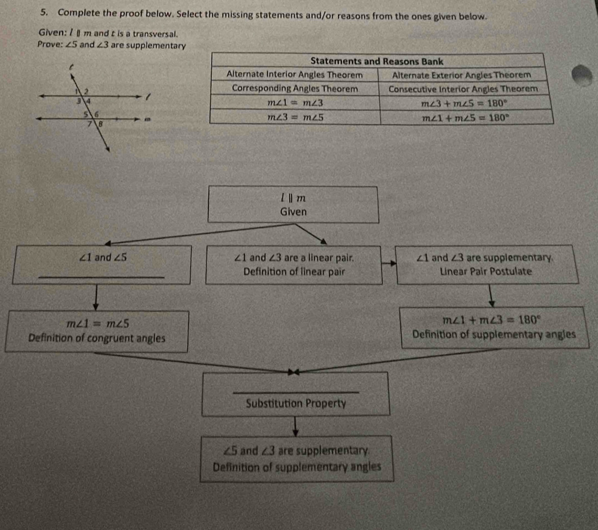Complete the proof below. Select the missing statements and/or reasons from the ones given below
Given: 1 m and t is a transversal.
Prove: ∠ 5 and ∠ 3 are supplementar
l||m
Given
∠ 1 and ∠ 5 ∠ 1 and ∠ 3 are a linear pair. ∠ 1 and ∠ 3 are supplementary
Definition of linear pair Linear Pair Postulate
m∠ 1=m∠ 5
m∠ 1+m∠ 3=180°
Definition of congruent angles Definition of supplementary angles
Substitution Property
∠ 5 and ∠ 3 are supplementary.
Definition of supplementary angles